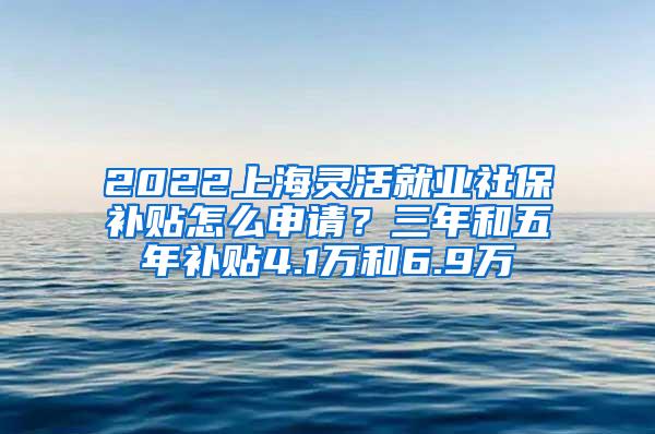 2022上海灵活就业社保补贴怎么申请？三年和五年补贴4.1万和6.9万