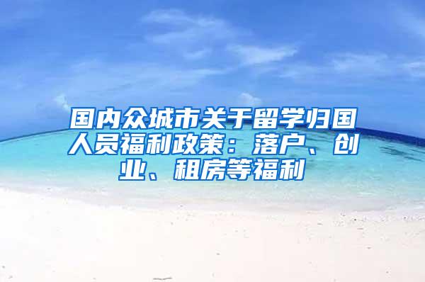 国内众城市关于留学归国人员福利政策：落户、创业、租房等福利