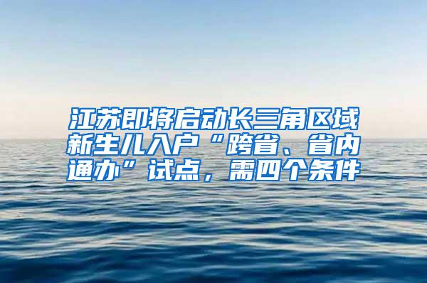 江苏即将启动长三角区域新生儿入户“跨省、省内通办”试点，需四个条件