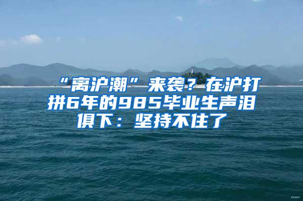 “离沪潮”来袭？在沪打拼6年的985毕业生声泪俱下：坚持不住了