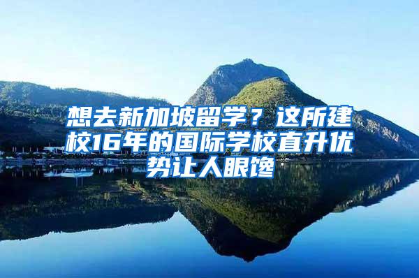 想去新加坡留学？这所建校16年的国际学校直升优势让人眼馋