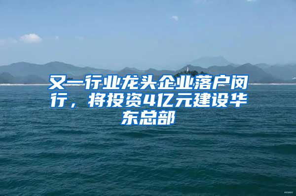 又一行业龙头企业落户闵行，将投资4亿元建设华东总部