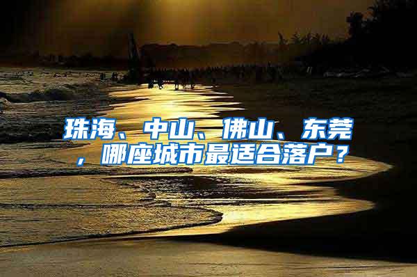 珠海、中山、佛山、东莞，哪座城市最适合落户？