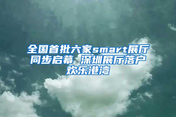 全国首批六家smart展厅同步启幕 深圳展厅落户欢乐港湾