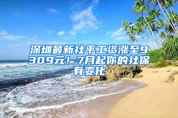 深圳最新社平工资涨至9309元！7月起你的社保有变化