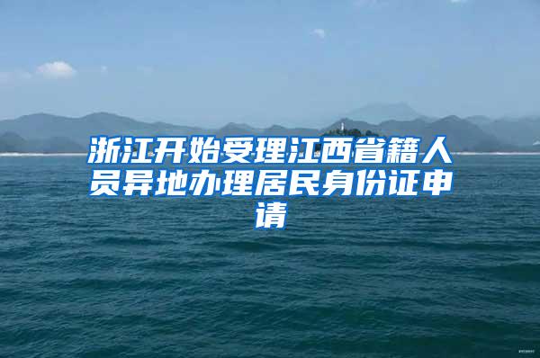 浙江开始受理江西省籍人员异地办理居民身份证申请