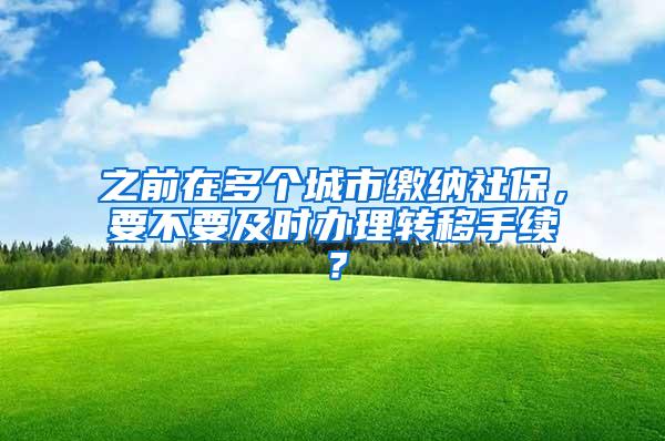 之前在多个城市缴纳社保，要不要及时办理转移手续？