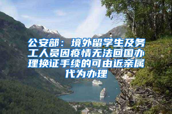 公安部：境外留学生及务工人员因疫情无法回国办理换证手续的可由近亲属代为办理