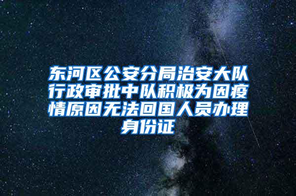 东河区公安分局治安大队行政审批中队积极为因疫情原因无法回国人员办理身份证