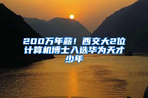 200万年薪！西交大2位计算机博士入选华为天才少年