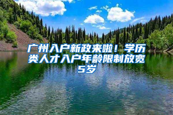 广州入户新政来啦！学历类人才入户年龄限制放宽5岁