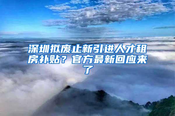 深圳拟废止新引进人才租房补贴？官方最新回应来了