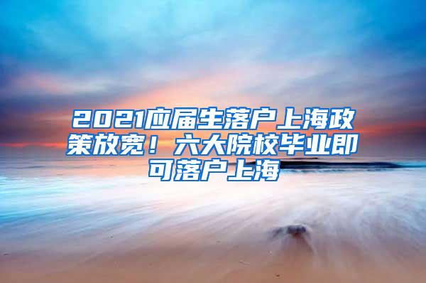 2021应届生落户上海政策放宽！六大院校毕业即可落户上海