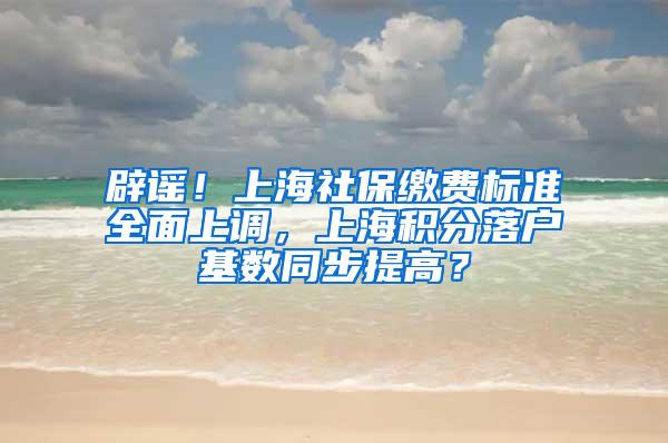 辟谣！上海社保缴费标准全面上调，上海积分落户基数同步提高？