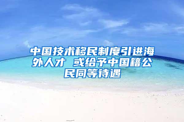 中国技术移民制度引进海外人才 或给予中国籍公民同等待遇