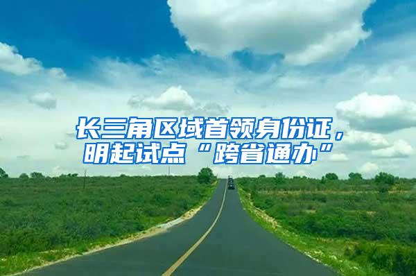 长三角区域首领身份证，明起试点“跨省通办”