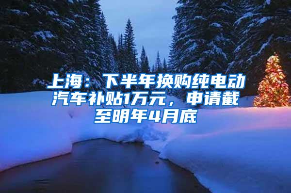 上海：下半年换购纯电动汽车补贴1万元，申请截至明年4月底