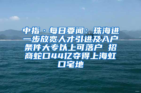 中指·每日要闻：珠海进一步放宽人才引进及入户条件大专以上可落户 招商蛇口44亿夺得上海虹口宅地