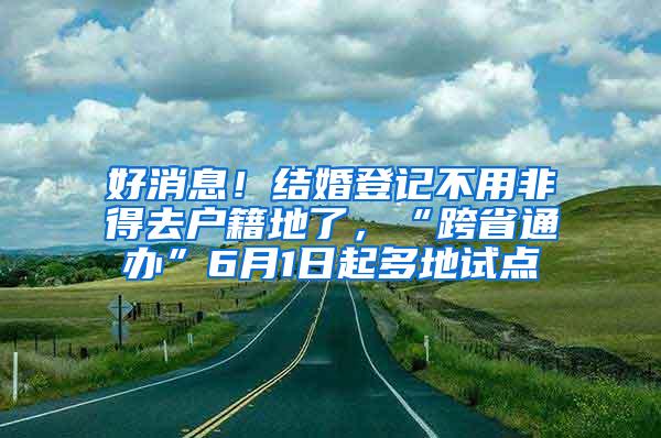 好消息！结婚登记不用非得去户籍地了，“跨省通办”6月1日起多地试点