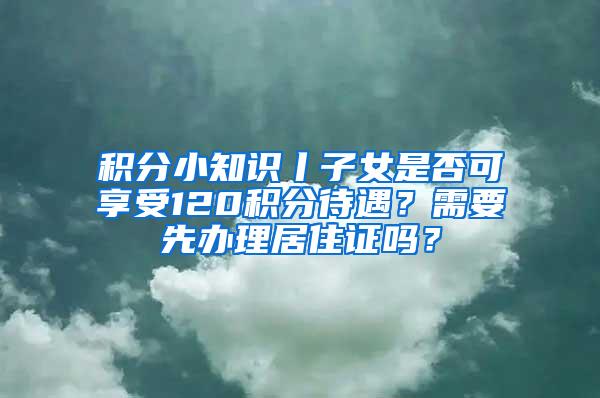 积分小知识丨子女是否可享受120积分待遇？需要先办理居住证吗？