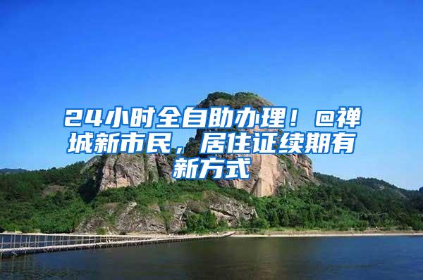 24小时全自助办理！@禅城新市民，居住证续期有新方式