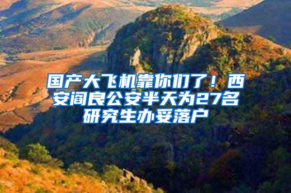 国产大飞机靠你们了！西安阎良公安半天为27名研究生办妥落户