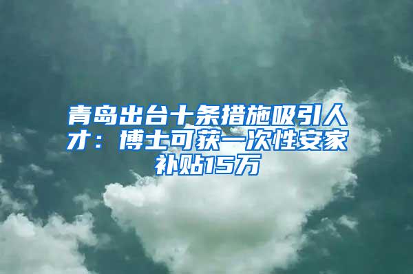 青岛出台十条措施吸引人才：博士可获一次性安家补贴15万