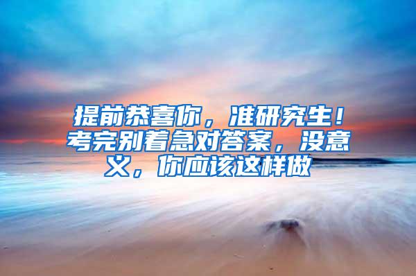 提前恭喜你，准研究生！考完别着急对答案，没意义，你应该这样做