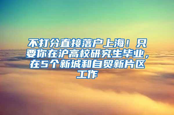 不打分直接落户上海！只要你在沪高校研究生毕业，在5个新城和自贸新片区工作