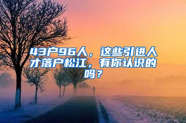 43户96人，这些引进人才落户松江，有你认识的吗？