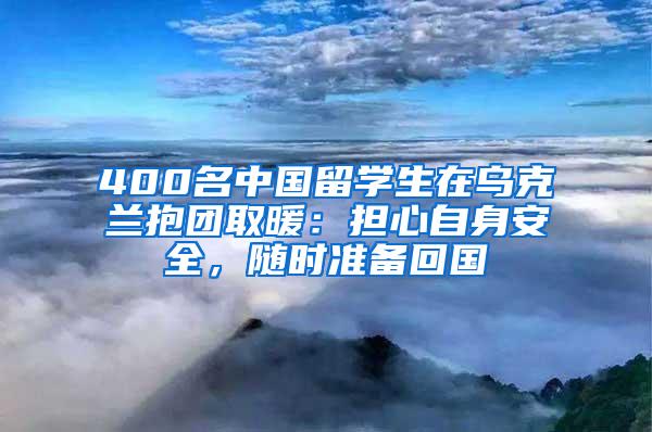 400名中国留学生在乌克兰抱团取暖：担心自身安全，随时准备回国