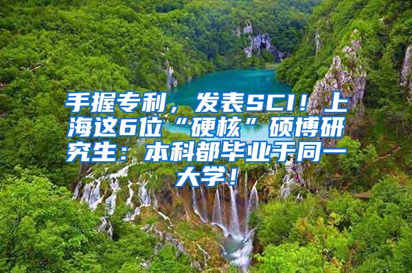 手握专利，发表SCI！上海这6位“硬核”硕博研究生：本科都毕业于同一大学！