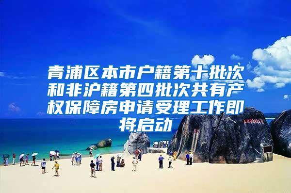 青浦区本市户籍第十批次和非沪籍第四批次共有产权保障房申请受理工作即将启动