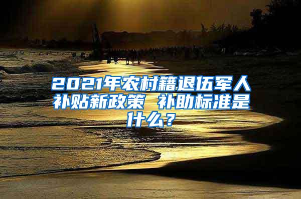 2021年农村籍退伍军人补贴新政策 补助标准是什么？