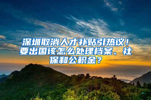 深圳取消人才补贴引热议！要出国该怎么处理档案、社保和公积金？