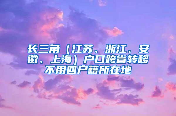 长三角（江苏、浙江、安徽、上海）户口跨省转移不用回户籍所在地