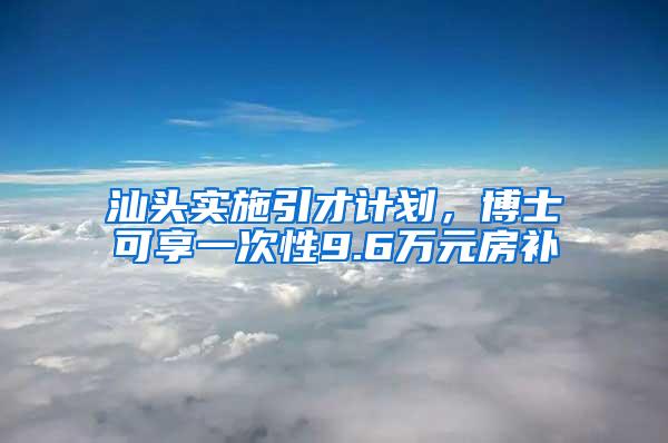 汕头实施引才计划，博士可享一次性9.6万元房补