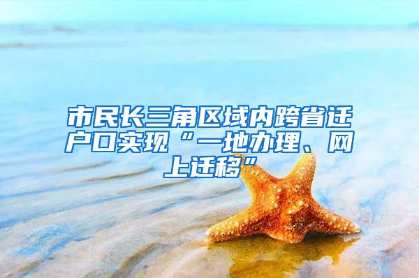 市民长三角区域内跨省迁户口实现“一地办理、网上迁移”