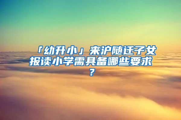 「幼升小」来沪随迁子女报读小学需具备哪些要求？