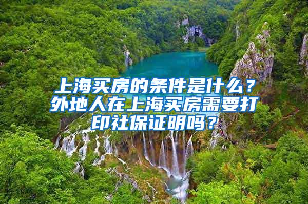 上海买房的条件是什么？外地人在上海买房需要打印社保证明吗？