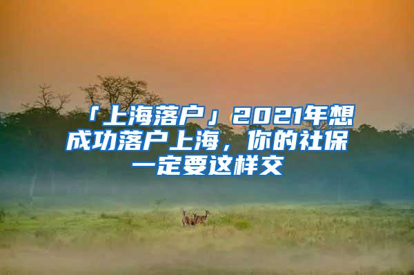 「上海落户」2021年想成功落户上海，你的社保一定要这样交