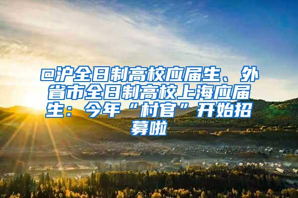 @沪全日制高校应届生、外省市全日制高校上海应届生：今年“村官”开始招募啦