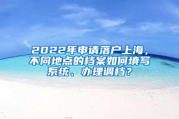 2022年申请落户上海，不同地点的档案如何填写系统、办理调档？