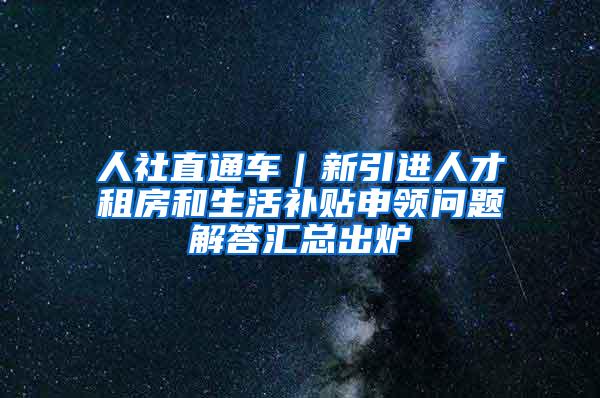 人社直通车｜新引进人才租房和生活补贴申领问题解答汇总出炉