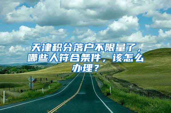 天津积分落户不限量了，哪些人符合条件，该怎么办理？