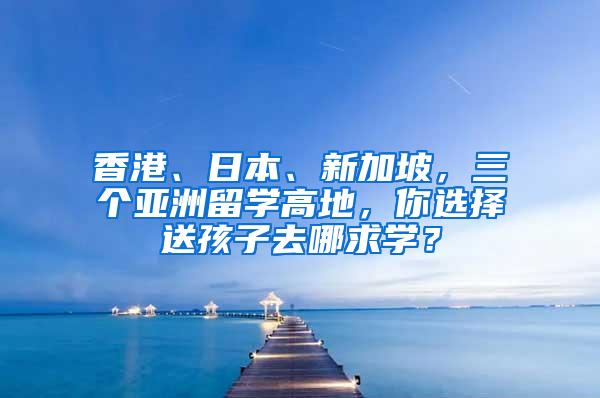 香港、日本、新加坡，三个亚洲留学高地，你选择送孩子去哪求学？