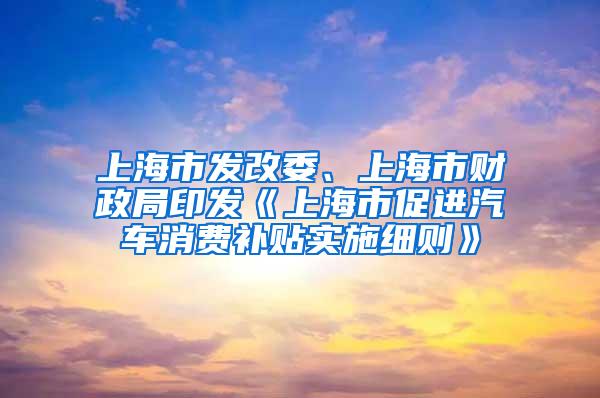 上海市发改委、上海市财政局印发《上海市促进汽车消费补贴实施细则》