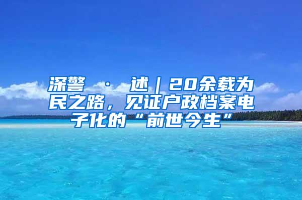 深警 · 述｜20余载为民之路，见证户政档案电子化的“前世今生”