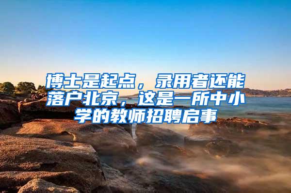 博士是起点，录用者还能落户北京，这是一所中小学的教师招聘启事