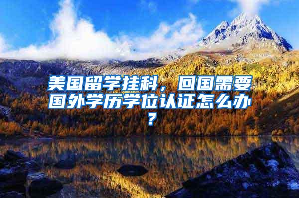 美国留学挂科，回国需要国外学历学位认证怎么办？